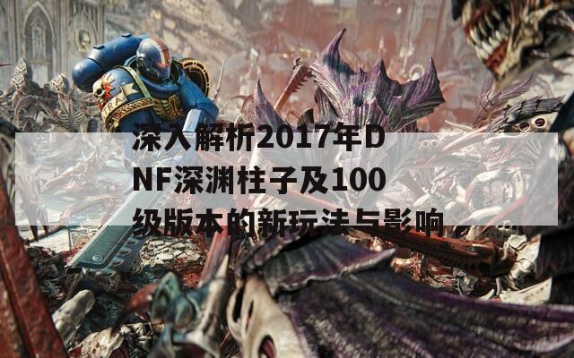 深入解析2017年DNF深渊柱子及100级版本的新玩法与影响