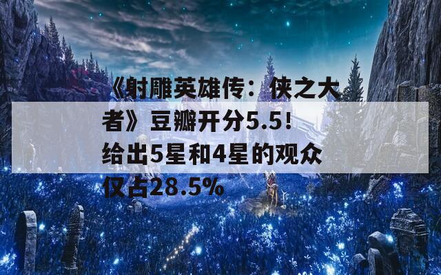 《射雕英雄传：侠之大者》豆瓣开分5.5！给出5星和4星的观众仅占28.5%