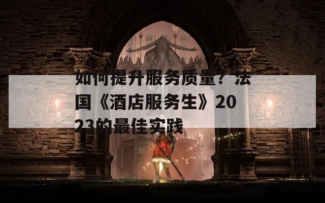 如何提升服务质量？法国《酒店服务生》2023的最佳实践