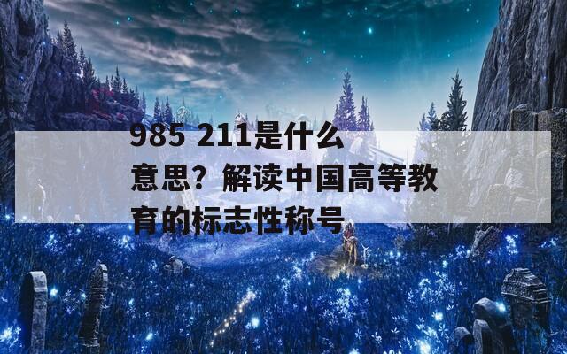 985 211是什么意思？解读中国高等教育的标志性称号