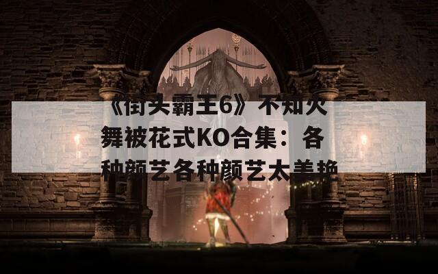 《街头霸王6》不知火舞被花式KO合集：各种颜艺各种颜艺太美艳