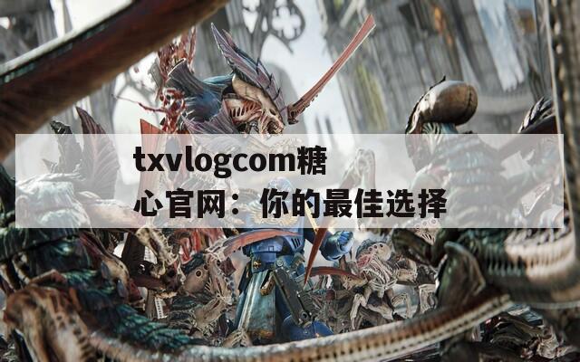 txvlogcom糖心官网：你的最佳选择