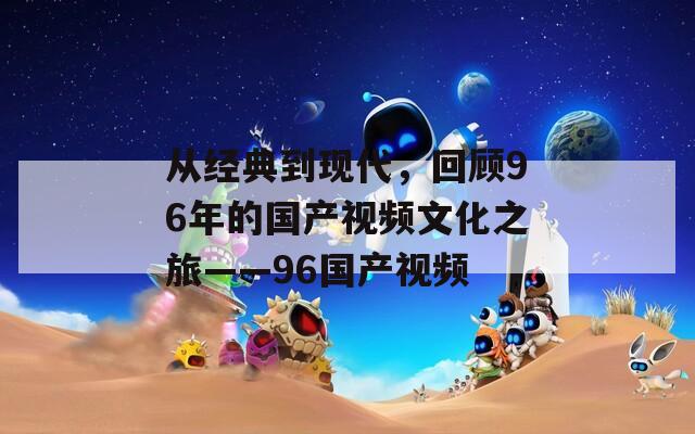 从经典到现代，回顾96年的国产视频文化之旅——96国产视频