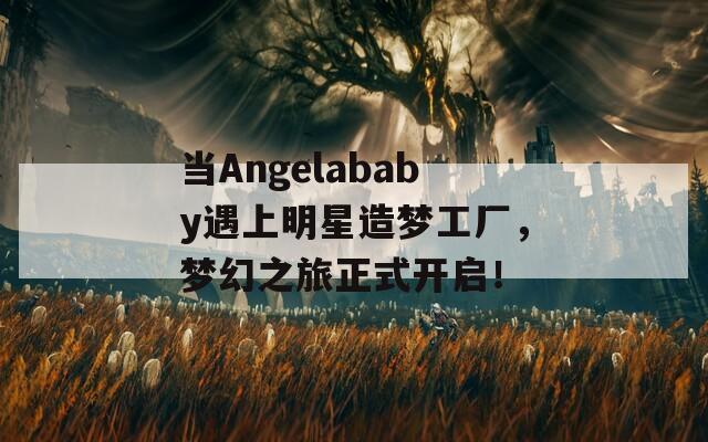 当Angelababy遇上明星造梦工厂，梦幻之旅正式开启！