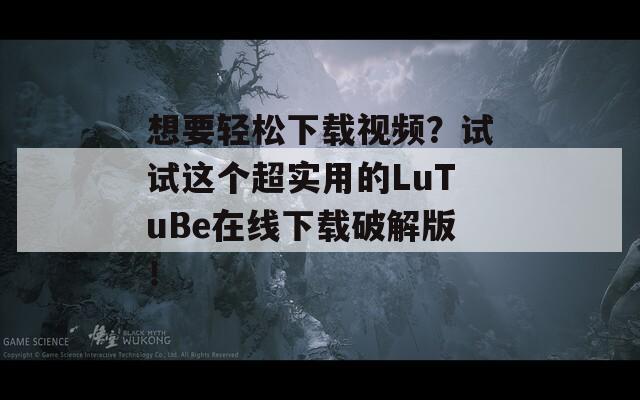 想要轻松下载视频？试试这个超实用的LuTuBe在线下载破解版！