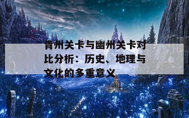 青州关卡与幽州关卡对比分析：历史、地理与文化的多重意义