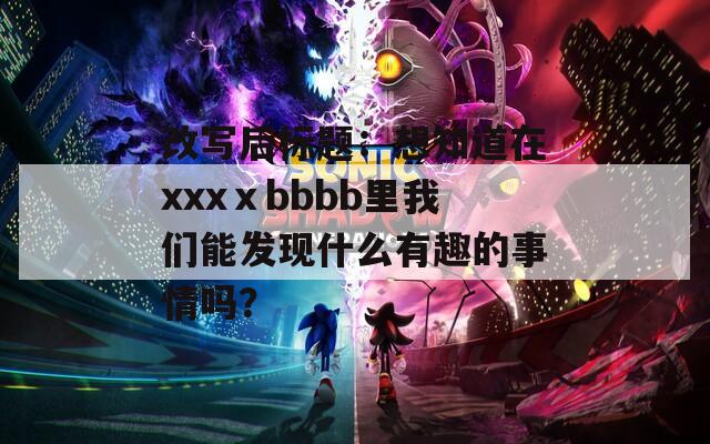 改写后标题：想知道在xxxⅹbbbb里我们能发现什么有趣的事情吗？