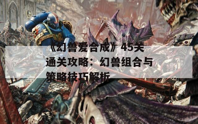 《幻兽爱合成》45关通关攻略：幻兽组合与策略技巧解析