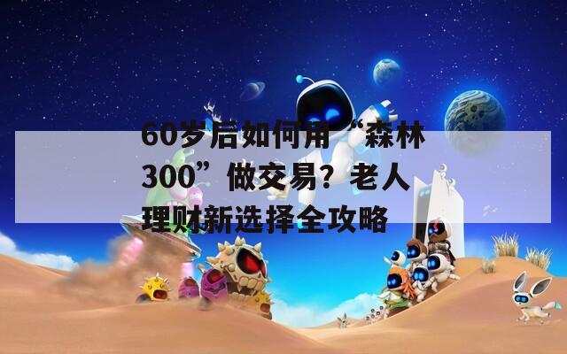 60岁后如何用“森林300”做交易？老人理财新选择全攻略