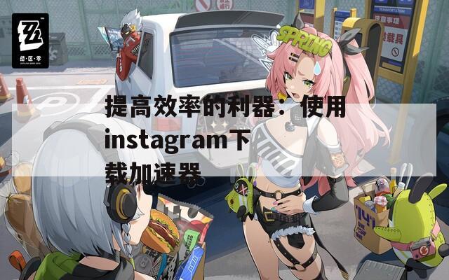 提高效率的利器：使用instagram下载加速器