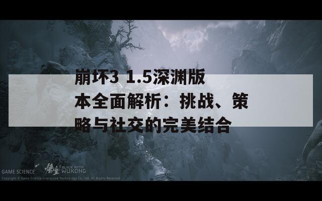 崩坏3 1.5深渊版本全面解析：挑战、策略与社交的完美结合