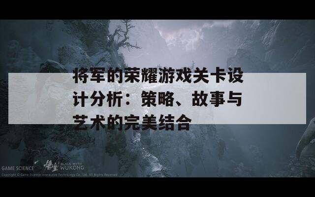 将军的荣耀游戏关卡设计分析：策略、故事与艺术的完美结合