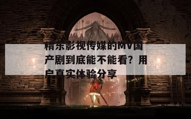 精东影视传媒的MV国产剧到底能不能看？用户真实体验分享