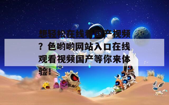 想轻松在线看国产视频？色哟哟网站入口在线观看视频国产等你来体验！