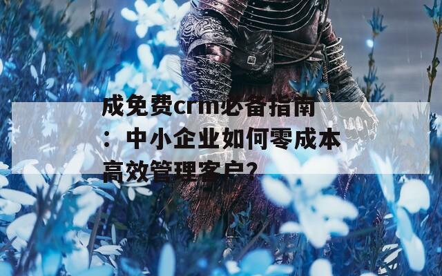 成免费crm必备指南：中小企业如何零成本高效管理客户？