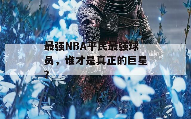 最强NBA平民最强球员，谁才是真正的巨星？