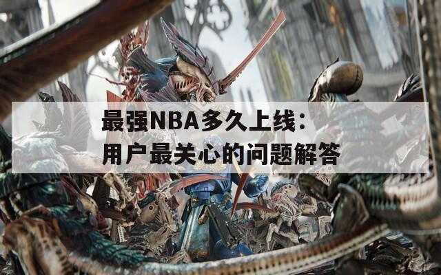 最强NBA多久上线：用户最关心的问题解答