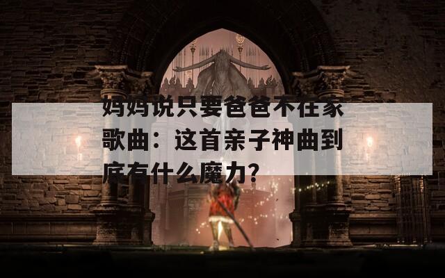 妈妈说只要爸爸不在家歌曲：这首亲子神曲到底有什么魔力？