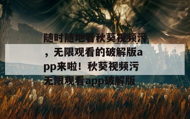 随时随地看秋葵视频污，无限观看的破解版app来啦！秋葵视频污无限观看app破解版