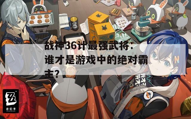 战神36计最强武将：谁才是游戏中的绝对霸主？