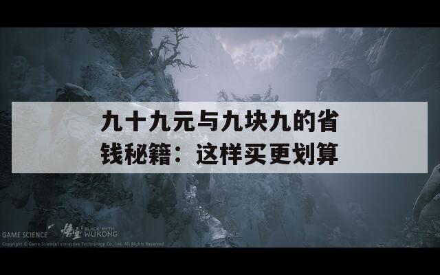 九十九元与九块九的省钱秘籍：这样买更划算