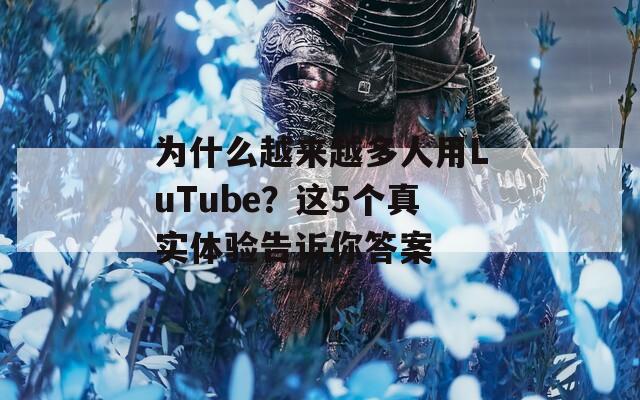 为什么越来越多人用LuTube？这5个真实体验告诉你答案