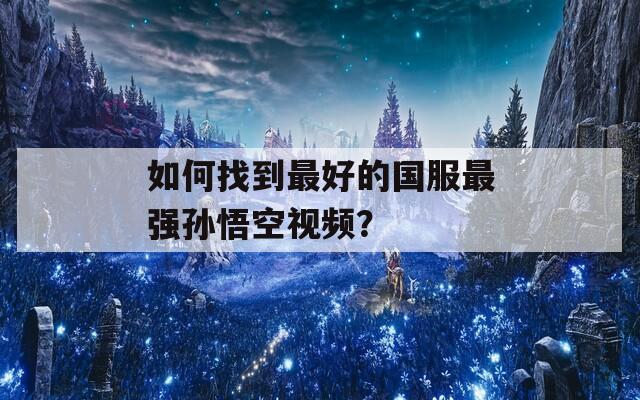 如何找到最好的国服最强孙悟空视频？