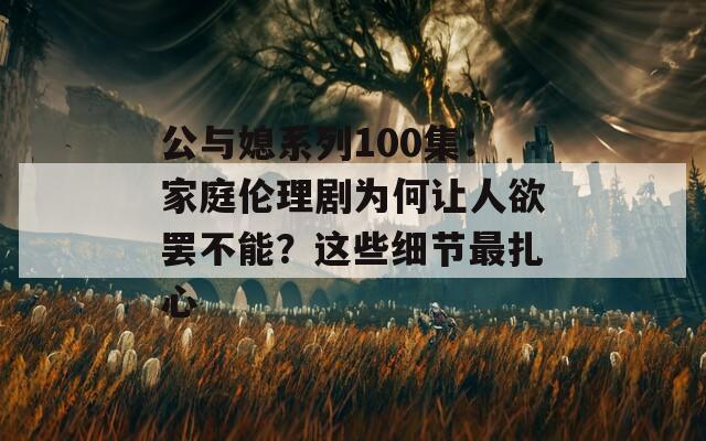 公与媳系列100集：家庭伦理剧为何让人欲罢不能？这些细节最扎心