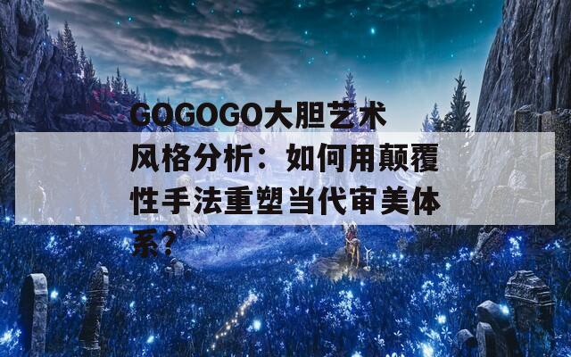 GOGOGO大胆艺术风格分析：如何用颠覆性手法重塑当代审美体系？