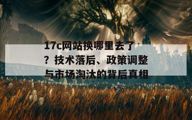 17c网站换哪里去了？技术落后、政策调整与市场淘汰的背后真相