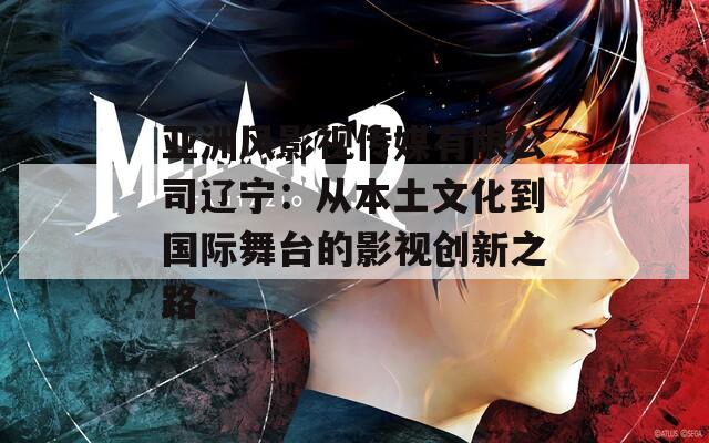 亚洲风影视传媒有限公司辽宁：从本土文化到国际舞台的影视创新之路