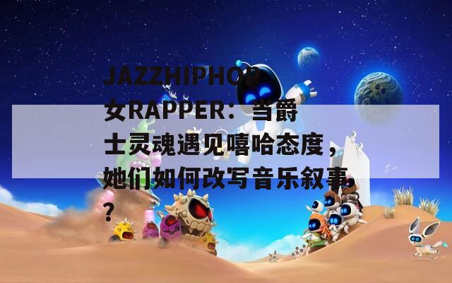 JAZZHIPHOP女RAPPER：当爵士灵魂遇见嘻哈态度，她们如何改写音乐叙事？