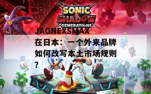 JAGNEXSMAX在日本：一个外来品牌如何改写本土市场规则？