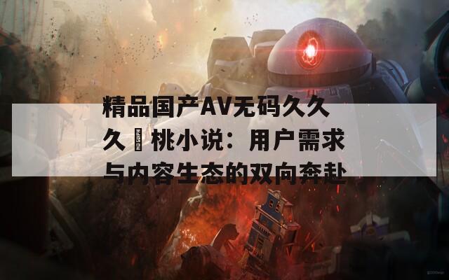 精品国产AV无码久久久愛桃小说：用户需求与内容生态的双向奔赴