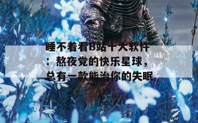 睡不着看B站十大软件：熬夜党的快乐星球，总有一款能治你的失眠