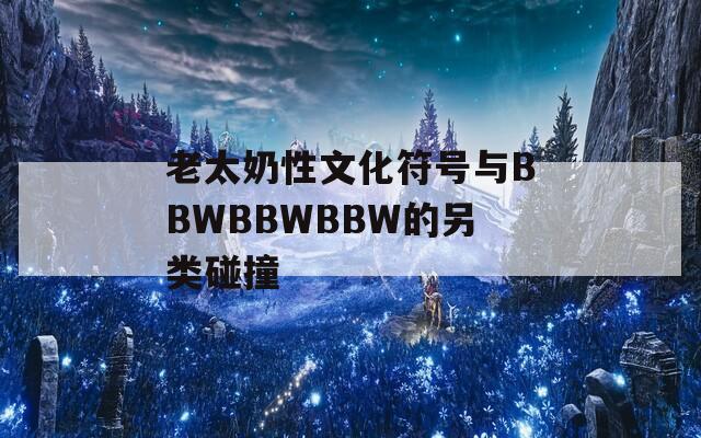 老太奶性文化符号与BBWBBWBBW的另类碰撞