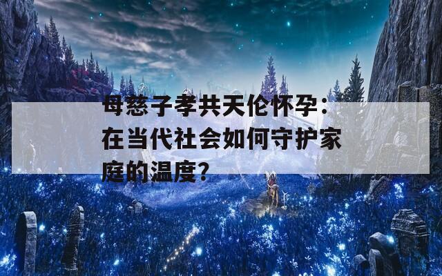 母慈子孝共天伦怀孕：在当代社会如何守护家庭的温度？