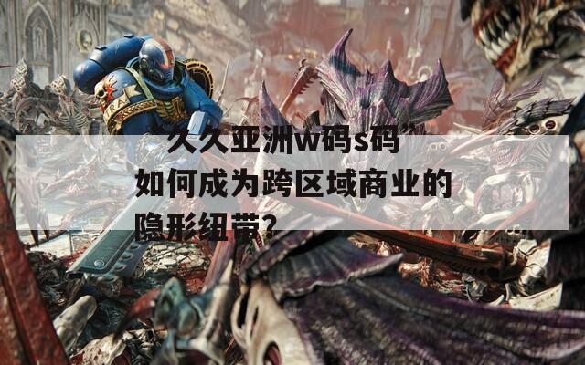 “久久亚洲w码s码”如何成为跨区域商业的隐形纽带？