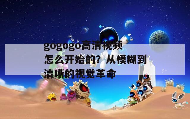 gogogo高清视频怎么开始的？从模糊到清晰的视觉革命