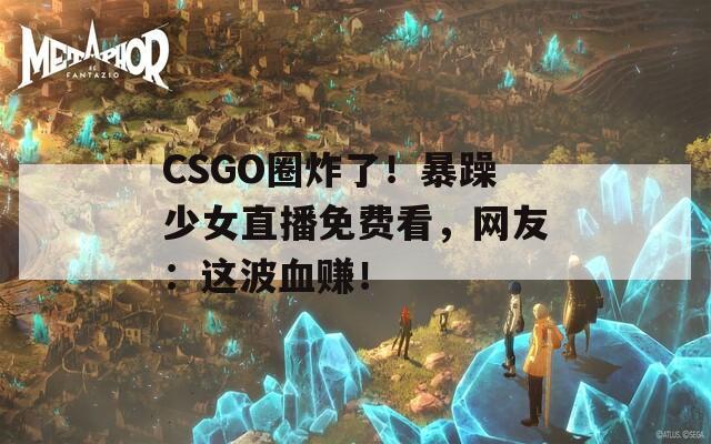 CSGO圈炸了！暴躁少女直播免费看，网友：这波血赚！