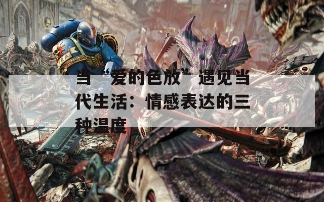 当“爱的色放”遇见当代生活：情感表达的三种温度