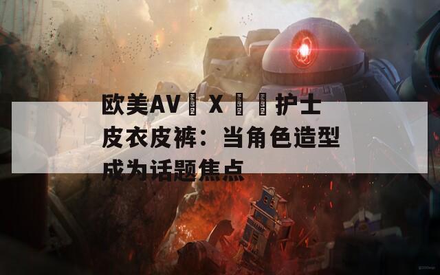 欧美AV╳Ⅹ╳╳护士皮衣皮裤：当角色造型成为话题焦点