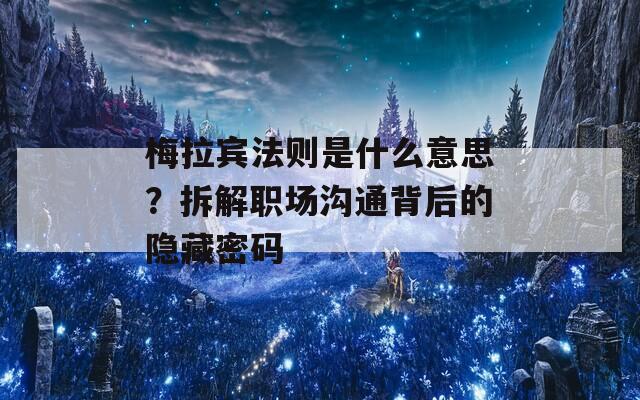 梅拉宾法则是什么意思？拆解职场沟通背后的隐藏密码