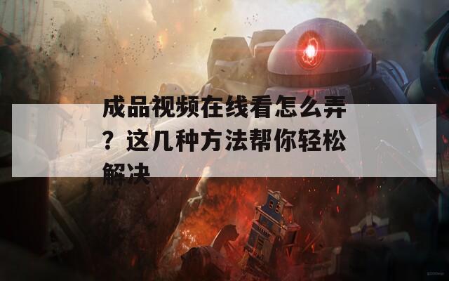 成品视频在线看怎么弄？这几种方法帮你轻松解决