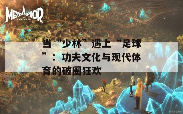 当“少林”遇上“足球”：功夫文化与现代体育的破圈狂欢