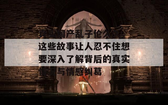 真实国产乱子伦久久，这些故事让人忍不住想要深入了解背后的真实情况与情感纠葛