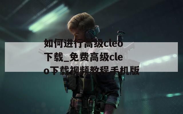 如何进行高级cleo下载_免费高级cleo下载视频教程手机版