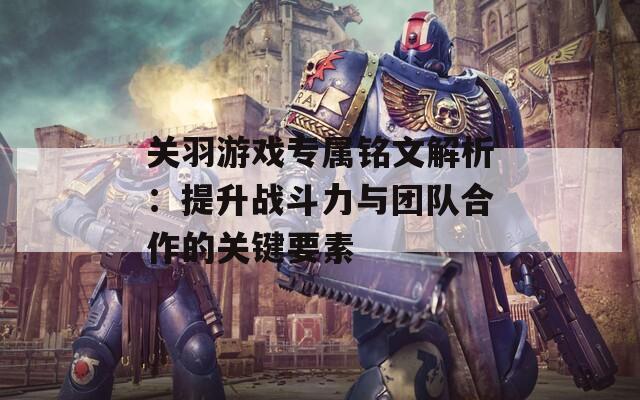 关羽游戏专属铭文解析：提升战斗力与团队合作的关键要素