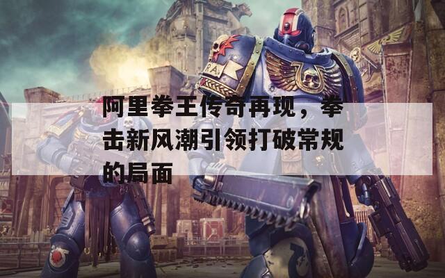 阿里拳王传奇再现，拳击新风潮引领打破常规的局面