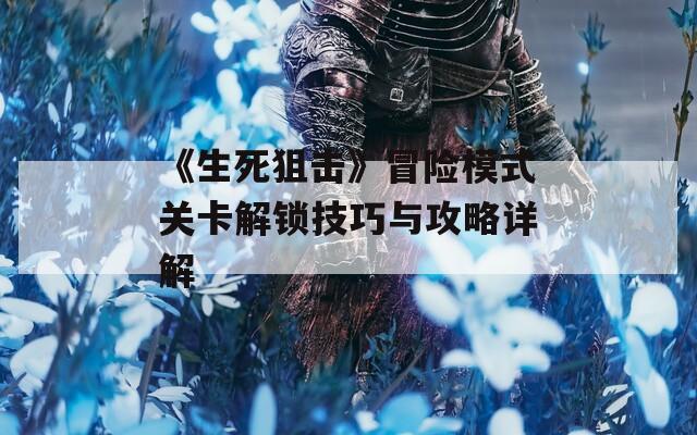 《生死狙击》冒险模式关卡解锁技巧与攻略详解